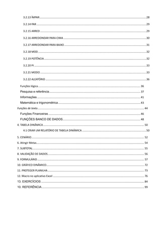 3.2.13 ÍMPAR...............................................................................................................................................28
3.2.14 PAR ...................................................................................................................................................29
3.2.15 ARRED ..............................................................................................................................................29
3.2.16 ARREDONDAR PARA CIMA...............................................................................................................30
3.2.17 ARREDONDAR PARA BAIXO..............................................................................................................31
3.2.18 MOD.................................................................................................................................................32
3.2.19 POTÊNCIA.........................................................................................................................................32
3.2.20 PI ......................................................................................................................................................33
3.2.21 MODO ..............................................................................................................................................33
3.2.22 ALEATÓRIO .......................................................................................................................................36
Funções lógica.........................................................................................................................................36
Pesquisa e referência.......................................................................................................................... 37
Informações ..........................................................................................................................................41
Matemática e trigonométrica..............................................................................................................43
Funções de texto............................................................................................................................................... 44
Funções Financeiras ...........................................................................................................................46
FUNÇÕES BANCO DE DADOS........................................................................................................48
4. TABELA DINÂMICA....................................................................................................................................... 50
4.1 CRIAR UM RELATÓRIO DE TABELA DINÂMICA ......................................................................................50
5. CENÁRIO....................................................................................................................................................... 52
6. Atingir Metas................................................................................................................................................ 54
7. SUBTOTAL..................................................................................................................................................... 55
8. VALIDAÇÃO DE DADOS................................................................................................................................. 56
9. FORMULÁRIO............................................................................................................................................... 57
10. GRÁFICO DINÂMICO................................................................................................................................... 72
11. PROTEGER PLANILHA................................................................................................................................. 73
12. Macro no aplicativo Excel .......................................................................................................................... 76
13. EXERCÍCIOS.......................................................................................................................................... 84
10. REFERÊNCIA......................................................................................................................................... 99
 
