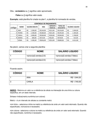 38
Obs.: verdadeiro ou 1 significa valor aproximado;
Falso ou 0 significa valor exato
Exemplo: está planilha foi criada na plan1, a planilha foi nomeada de vendas.
CONTROLE DE PAGAMENTO
código NOME SALÁRIO BRUTO INSS
IMPOSTO
SINDICAL
TOTAL DO
DESCONTO
SALÁRIO LIQUIDO
1 ANA R$ 1.200,00 R$144,00 R$12,00 R$156,00 R$ 1.044,00
2 PEDRO R$ 1.500,00 R$180,00 R$15,00 R$195,00 R$ 1.305,00
3 CARLA R$ 2.000,00 R$240,00 R$20,00 R$260,00 R$ 1.740,00
4 MARIA R$ 600,00 R$72,00 R$6,00 R$78,00 R$ 522,00
SOMA R$ 5.300,00 R$636,00 R$53,00 R$689,00 R$ 4.611,00
Na plan2, vamos criar a seguinte planilha:
CÓDIGO NOME SALÁRIO LIQUIDO
1 =procv(a2;vendas;2;0) =procv(a2;vendas;7;falso)
3 =procv(a3;vendas;2;0) =procv(a3;vendas;7;falso)
Ficando assim.
CÓDIGO NOME SALÁRIO LIQUIDO
1 ANA R$ 1.044,00
3 CARLA R$ 1.740,00
INDÍCE - Retorna um valor ou a referência da célula na interseção de uma linha ou coluna
especifica, em um dado intervalo.
Sintaxe:=índice(matriz;numlinha;num coluna)
Matriz – é um intervalo de células ou constante matriz
núm linha – seleciona a linha na matriz ou referência de onde um valor será retornado. Quando não
especificado, númcoluna é necessário.
núm coluna - seleciona a coluna na matriz ou referência de onde um valor será retornado. Quando
não especificado, númlinha é necessário.
 