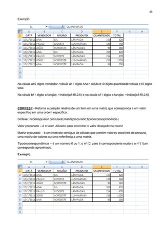 39
Exemplo:
Na célula a10 digito vendedor >célula a11 digito Ana> célula b10 digito quantidade>célula c10 digito
total.
Na célula b11 digito a função: =índice(a1:f8;2;5) e na célula c11 digito a função: =índice(a1:f8;2;6)
CORRESP - Retorna a posição relativa de um item em uma matriz que corresponda a um valor
especifico em uma ordem especifico.
Sintaxe: =corresp(valor procurado;matrizprocurado;tipodecorrespondência)
Valor procurado – é o valor utilizado para encontrar o valor desejado na matriz
Matriz procurado – é um intervalo contiguo de células que contém valores possíveis de procura,
uma matriz de valores ou uma referência a uma matriz.
Tipodecorrespondência – é um número 0 ou 1, o nº (0) zero é correspondente exato e o nº (1)um
corresponde aproximado.
Exemplo:
 