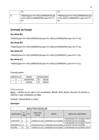 41
0)) 0))
5 =ÍNDICE(plan1!A1:F50;CORRESP(A3;pla
n1!A1:A50;0);CORRESP(B1;plan1!A1:F1;
0))
=ÍNDICE(plan1!A1:F50;CORRESP(A3;pla
n1!A1:A50;0);CORRESP(c1;plan1!A1:F1;
0))
olavotneves@gmail.com
Exemplo da função
Na célula B2
=ÍNDICE(plan1!A1:F50;CORRESP(A2;plan1!A1:A50;0);CORRESP(B1;plan1!A1:F1;0))
Na célula B3
=ÍNDICE(plan1!A1:F50;CORRESP(A3;plan1!A1:A50;0);CORRESP(B1;plan1!A1:F1;0))
Na célula C2
=ÍNDICE(plan1!A1:F50;CORRESP(A2;plan1!A1:A50;0);CORRESP(c1;plan1!A1:F1;0))
Na célula C3
=ÍNDICE(plan1!A1:F50;CORRESP(A3;plan1!A1:A50;0);CORRESP(c1;plan1!A1:F1;0))
Ficando assim.
MATRÍCULAS NOMES MENSALIDADE
2 ANA BEATRIZ R$ 350,00
5 SANDRA R$ 300,00
Informações
Éerro – verifica se um valor é um erro(#valor!, #div/0!, #ref!, #núm!, #nome? Ou #nulo!) e
retorna o valor verdadeiro ou falso.
Sintaxe: =éerro(célula ou valor)
Exemplo:
BOLETIM ESCOLAR
DISCIPLINAS
1º
TRIM
FLT
TOTAL DAS
FALTAS
MÉDIA MÉDIA (SE COM ÉERRO)
PORTUGUÊS 8 2 =SOMA(C3;E3;G3) =ÉERRO((B3+D3+F3)/$B$8)
=SE(ÉERRO((B3+D3+F3)/$B$8);"DIGITE
O DIVISOR";(B3+D3+F3)/$B$8)
MATEMÁTICA 7,5 3 =SOMA(C4;E4;G4) =ÉERRO((B4+D4+F4)/$B$8)
=SE(ÉERRO((B4+D4+F4)/$B$8);"DIGITE
O DIVISOR";(B4+D4+F4)/$B$8)
HISTÓRIA 10 10 =SOMA(C5;E5;G5) =ÉERRO((B5+D5+F5)/$B$8) =SE(ÉERRO((B5+D5+F5)/$B$8);"DIGITE
 