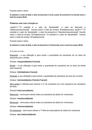45
Ficando assim o texto:
O subtotal é o valor de 60,8, o valor do desconto é 12,16, ovalor do acréscimo é 0, ficando assim o
total da compra 48,64
Podemos usar com a função se
=se(b2<>””;”O subtotal é o valor de “&subtotal&”, o valor do desconto é
“&descontonacompra&”, ficando assim o total da compra “&”totaldacompra; se(d2<>””;”O
subtotal é o valor de “&subtotal&”, o valor do acréscimo é “&acréscimonacompra&”, ficando
assim o total da compra “&”totaldacompra; ”O subtotal é o valor de “&subtotal&”, ficando
assim o total da compra “&”totaldacompra
Ficando assim o texto:
O subtotal é o valor de 60,8, o valor do desconto é 12,16,ficando assim o total da compra 48,64
As funções de textos
Esquerda – a sua utilização é para extrair a quantidade de caracteres de um texto da
esquerda para a direita.
Sintaxe: =esquerda(texto;nºcaract)
Direita – a sua utilização é para extrai a quantidade de caracteres de um texto da direita
para esquerda
Sintaxe: =direita(texto;nºcaract)
Ext.texto–a sua utilização é para extrair a quantidade de caracteres do meio de um texto
Sintaxe: =ext.texto(texto;nºinicial;nºcaract)
Núm.caract–é utilizado para retornar o nº de caracteres em uma sequencia de caracteres
de texto.
Sintaxe:=núm.caract(texto)
Maiúscula – serve para colocar todos os caracteres da célula em maiúsculas
Sintaxe: =maiúscula(texto)
Minúscula – serve para colocar todos os caracteres da célula em minúsculas
Sintaxe: =minúscula(texto)
Pri.maiúscula – serve para colocar a 1ª letra de cada palavra da célula em maiúscula
Sintaxe: =pri.maiúscula(texto)
 
