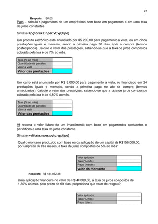 47
Resposta: 150,00
Pgto – calcula o pagamento de um empréstimo com base em pagamento e em uma taxa
de juros constantes.
Sintaxe:=pgto(taxa;nper;vf;vp;tipo)
Um produto eletrônico está anunciado por R$ 200,00 para pagamento a vista, ou em cinco
prestações iguais e mensais, sendo a primeira paga 30 dias após a compra (termos
postecipados). Calcule o valor das prestações, sabendo-se que a taxa de juros compostos
cobrada pela loja é de 7% ao mês.
Taxa (% ao mês)
Quantidade de parcelas
Valor a vista
Valor das prestações
Um carro está anunciado por R$ 8.000,00 para pagamento a vista, ou financiado em 24
prestações iguais e mensais, sendo a primeira paga no ato da compra (termos
antecipados). Calcule o valor das prestações, sabendo-se que a taxa de juros compostos
cobrada pela loja é de 4,80% aomês.
Taxa (% ao mês)
Quantidade de parcelas
Valor a vista
Valor das prestações
Vf–retorna o valor futuro de um investimento com base em pagamentos constantes e
periódicos e uma taxa de juros constante.
Sintaxe:=vf(taxa;nper;pgto;vp;tipo)
Qual o montante produzido com base na da aplicação de um capital de R$159.000,00,
por umprazo de três meses, à taxa de juros compostos de 5% ao mês?
Valor aplicado
Taxa (% mês)
Prazo (meses)
Valor do montante
Resposta: R$ 184.062,38
Uma aplicação financeira no valor de R$ 40.000,00, à taxa de juros compostos de
1,80% ao mês, pelo prazo de 69 dias, proporciona que valor de resgate?
Valor aplicado
Taxa (% mês)
Prazo (dias)
 