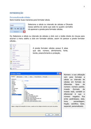 3
INTRODUÇÃO
Personalizando células
Será mostrar duas maneiras para formatar célula.
Ou Selecione a célula ou intervalo de células e click com o botão direito do mouse para
acionar o menu atalho e click em formatar células, assim irá parecer a janela formatar
células..
Selecione a célula ou intervalo de células e Clicando
nessa setinha do canto que está no quadro vermelho
irá aparecer a janela para formatar células.
Número: a sua utilização
vem para formatar a
célula ou intervalo de
células em formato de
diferentes tipos de
número: número padrão,
moeda (formato de
moeda real), contábil (o
diferencial é que o
número negativo fica
entre parênteses), data,
hora, porcentagem,
fração, cientifico, texto,
especial, personalizado.
A janela formatar células possui 6 abas
que são: número, alinhamento, fonte,
borda, preenchimento e proteção.
 