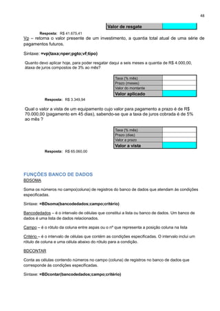 48
Valor de resgate
Resposta: R$ 41.675,41
Vp – retorna o valor presente de um investimento, a quantia total atual de uma série de
pagamentos futuros.
Sintaxe: =vp(taxa;nper;pgto;vf;tipo)
Quanto devo aplicar hoje, para poder resgatar daqui a seis meses a quantia de R$ 4.000,00,
àtaxa de juros compostos de 3% ao mês?
Taxa (% mês)
Prazo (meses)
Valor do montante
Valor aplicado
Resposta: R$ 3.349,94
Qual o valor a vista de um equipamento cujo valor para pagamento a prazo é de R$
70.000,00 (pagamento em 45 dias), sabendo-se que a taxa de juros cobrada é de 5%
ao mês ?
Taxa (% mês)
Prazo (dias)
Valor a prazo
Valor a vista
Resposta: R$ 65.060,00
FUNÇÕES BANCO DE DADOS
BDSOMA
Soma os números no campo(coluna) de registros do banco de dados que atendam às condições
especificadas.
Sintaxe: =BDsoma(bancodedados;campo;critério)
Bancodedados – é o intervalo de células que constitui a lista ou banco de dados. Um banco de
dados é uma lista de dados relacionados.
Campo – é o rótulo da coluna entre aspas ou o nº que representa a posição coluna na lista
Critério – é o intervalo de células que contém as condições especificadas. O intervalo inclui um
rótulo de coluna e uma célula abaixo do rótulo para a condição.
BDCONTAR
Conta as células contendo números no campo (coluna) de registros no banco de dados que
corresponde às condições especificadas.
Sintaxe: =BDcontar(bancodedados;campo;critério)
 