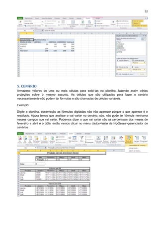 52
5. CENÁRIO
Armazena valores de uma ou mais células para exibi-las na planilha, fazendo assim várias
projeções sobre o mesmo assunto. As células que são utilizadas para fazer o cenário
necessariamente não podem ter fórmulas e são chamadas de células variáveis.
Exemplo:
Digite a planilha, observação as fórmulas digitadas não irão aparecer porque o que aparece é o
resultado. Agora temos que analisar o vai variar no cenário, obs. não pode ter fórmula nenhuma
nesses campos que vai variar. Podemos dizer o que vai variar são os percentuais dos meses de
fevereiro a abril e o dólar então vamos clicar no menu dados>teste de hipóteses>gerenciador de
cenários
 