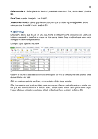 55
Definir célula: é célula que tem a fórmula para obter o resultado final, então nessa planilha
B9.
Para Valor: o valor desejado, que é 8000.
Alternando célula: é célula que devo mudar para que o salário liquido seja 8000, então
sabemos que é o salário bruto a célula B3.
7. SUBTOTAL
É totalizar a coluna que deseja em uma lista. Como o subtotal trabalha a seqüência de valor para
totalizar é necessário classificar a coluna da lista que se deseja fazer o subtotal para que a cada
alteração do valor ele façao subtotal.
Exemplo: Digite a planilha na plan1
Observe a coluna da data está classificada então pode ser feito o subtotal pela data gerando totais
da quantidade e do total.
Click em qualquer parte da planilha e no menu dados, click o ícone subtotal.
Olhe que aparece uma janela subtotais, onde tem que escolher em cada alteração em: a data, pois
ela que está classificada>usar a função: soma, porque quero somar caso queira outra função
troque>adicionar subtotal a: quantidade e total, onde ele vai fazer os totais> e click no OK.
 