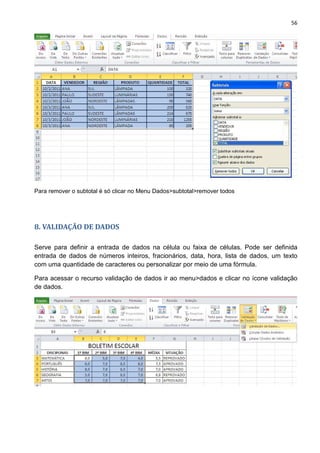 56
Para remover o subtotal é só clicar no Menu Dados>subtotal>remover todos
8. VALIDAÇÃO DE DADOS
Serve para definir a entrada de dados na célula ou faixa de células. Pode ser definida
entrada de dados de números inteiros, fracionários, data, hora, lista de dados, um texto
com uma quantidade de caracteres ou personalizar por meio de uma fórmula.
Para acessar o recurso validação de dados ir ao menu>dados e clicar no ícone validação
de dados.
 