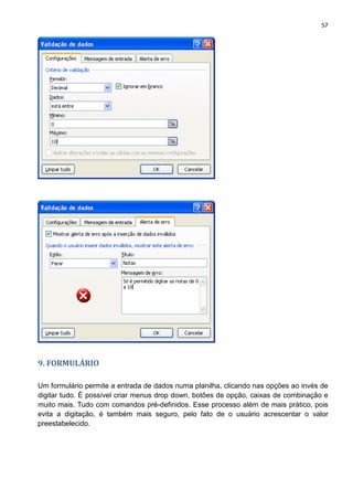 57
9. FORMULÁRIO
Um formulário permite a entrada de dados numa planilha, clicando nas opções ao invés de
digitar tudo. É possível criar menus drop down, botões de opção, caixas de combinação e
muito mais. Tudo com comandos pré-definidos. Esse processo além de mais prático, pois
evita a digitação, é também mais seguro, pelo fato de o usuário acrescentar o valor
preestabelecido.
 
