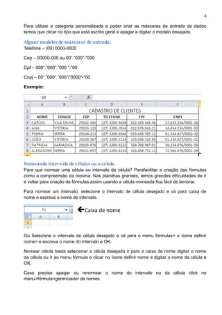 4
Para utilizar a categoria personalizada e poder criar as máscaras de entrada de dados
temos que clicar no tipo que está escrito geral e apagar e digitar o modelo desejado.
Alguns modelos de máscaras de entrada:
Telefone – (00) 0000-0000
Cep – 00000-000 ou 00“.”000“-“000
Cpf – 000“.”000“.”000 “-”00
Cnpj – 00“.”000“.”000“/”0000“-“00
Exemplo:
Nomeando intervalo de células ou a célula.
Para que nomear uma célula ou intervalo de célula? Parafacilitar a criação das fórmulas
como a compreensão da mesma. Nas planilhas grandes, temos grandes dificuldades de ir
e voltar para criação de fórmulas assim usando a célula nomeada fica fácil de lembrar.
Para nomear um intervalo, selecione o intervalo de célula desejado e vá para caixa de
nome e escreva o nome do intervalo.
Ou Selecione o intervalo de célula desejado e vá para o menu fórmulas> o ícone definir
nome> e escreva o nome do intervalo e OK.
Nomear célula basta selecionar a célula desejada ir para a caixa de nome digitar o nome
da célula ou ir ao menu fórmula e clicar no ícone definir nome e digitar o nome da célula e
OK.
Caso precise apagar ou renomear o nome do intervalo ou da célula click no
menu>fórmula>gerenciador de nomes
Caixa de nome
 