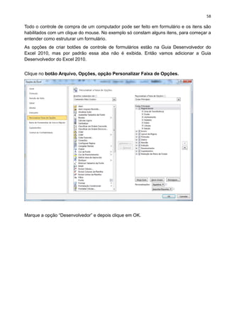 58
Todo o controle de compra de um computador pode ser feito em formulário e os itens são
habilitados com um clique do mouse. No exemplo só constam alguns itens, para começar a
entender como estruturar um formulário.
As opções de criar botões de controle de formulários estão na Guia Desenvolvedor do
Excel 2010, mas por padrão essa aba não é exibida. Então vamos adicionar a Guia
Desenvolvedor do Excel 2010.
Clique no botão Arquivo, Opções, opção Personalizar Faixa de Opções.
Marque a opção “Desenvolvedor” e depois clique em OK.
 