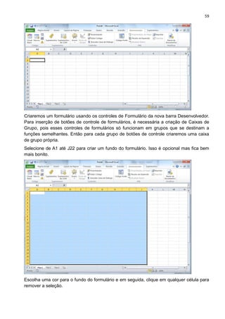 59
Criaremos um formulário usando os controles de Formulário da nova barra Desenvolvedor.
Para inserção de botões de controle de formulários, é necessária a criação de Caixas de
Grupo, pois esses controles de formulários só funcionam em grupos que se destinam a
funções semelhantes. Então para cada grupo de botões de controle criaremos uma caixa
de grupo própria.
Selecione de A1 até J22 para criar um fundo do formulário. Isso é opcional mas fica bem
mais bonito.
Escolha uma cor para o fundo do formulário e em seguida, clique em qualquer célula para
remover a seleção.
 