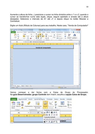 60
Aumente a altura da linha...( posicione o cursor na linha divisória entre o 1 e o 2, quando o
cursor se transformar numa seta dupla, clique, segure apertado e arraste até a altura
desejada). Selecione o intervalo de A1 até J1 e depois clique no botão Mesclar e
Centralizar.
Digite um título (Rótulo de Colunas) para seu trabalho. Neste caso, "Venda de Computador"
Vamos começar a dar forma com a Caixa de Grupo do Processador.
Na guia Desenvolvedor, grupo Controle item Inserir, escolha a opção Caixa de Grupo.
 