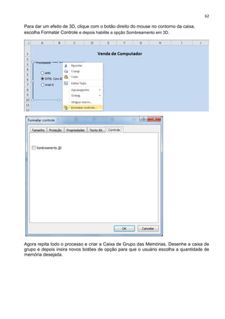 62
Para dar um efeito de 3D, clique com o botão direito do mouse no contorno da caixa,
escolha Formatar Controle e depois habilite a opção Sombreamento em 3D.
Agora repita todo o processo e criar a Caixa de Grupo das Memórias. Desenhe a caixa de
grupo e depois insira novos botões de opção para que o usuário escolha a quantidade de
memória desejada.
 