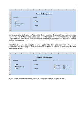 63
Na terceira caixa de Grupo, os Acessórios: Crie a caixa de Grupo, defina um tamanho para
caber 5 opções de Acessórios. Essas opções serão escolhidas com uma caixa de Seleção.
Clique na Caixa de Seleção. Clique dentro da caixa de grupo Acessórios e digite os nomes,
faça os alinhamentos.
Importante: A caixa de seleção de uma opção, não deve sobresecrever outra, senão
selecionará as duas opções simultaneamente na hora de utilizar o formulário. No final
deverá ficar assim:
Agora vamos à área de cálculos. Insira os campos conforme imagem abaixo.
 