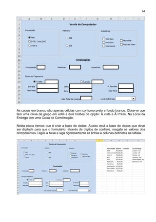 64
As caixas em branco são apenas células com contorno preto e fundo branco. Observe que
tem uma caixa de grupo em volta e dois botões de opção: À vista e À Prazo. No Local da
Entrega tem uma Caixa de Combinação.
Nesta etapa iremos que é criar a base de dados. Abaixo está a base de dados que deve
ser digitada para que o formulário, através de dígitos de controle, resgate os valores dos
componentes. Digite a base e siga rigorosamente as linhas e colunas definidas na tabela.
 