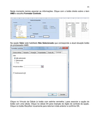65
Neste momento iremos associar as informações. Clique com o botão direito sobre o item
AMD e escolha Formatar Controle.
Na opção Valor está habilitado Não Selecionado que corresponde a atual situação botão
do processador AMD.
Clique no Vínculo da Célula (o botão com setinha vermelha ) para associar a opção do
botão com uma célula. Clique na célula O4 para inserção do digito de controle da opção.
Clique no botão Recolher novamente para retornar à tela anterior e confirme OK.
 