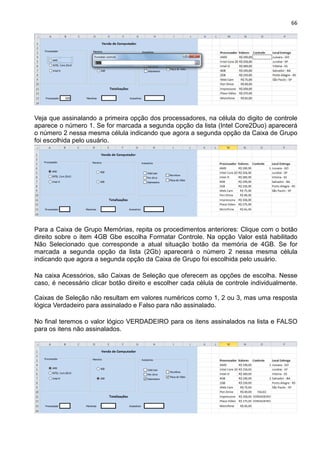 66
Veja que assinalando a primeira opção dos processadores, na célula do digito de controle
aparece o número 1. Se for marcada a segunda opção da lista (Intel Core2Duo) aparecerá
o número 2 nessa mesma célula indicando que agora a segunda opção da Caixa de Grupo
foi escolhida pelo usuário.
Para a Caixa de Grupo Memórias, repita os procedimentos anteriores: Clique com o botão
direito sobre o item 4GB Gbe escolha Formatar Controle. Na opção Valor está habilitado
Não Selecionado que corresponde a atual situação botão da memória de 4GB. Se for
marcada a segunda opção da lista (2Gb) aparecerá o número 2 nessa mesma célula
indicando que agora a segunda opção da Caixa de Grupo foi escolhida pelo usuário.
Na caixa Acessórios, são Caixas de Seleção que oferecem as opções de escolha. Nesse
caso, é necessário clicar botão direito e escolher cada célula de controle individualmente.
Caixas de Seleção não resultam em valores numéricos como 1, 2 ou 3, mas uma resposta
lógica Verdadeiro para assinalado e Falso para não assinalado.
No final teremos o valor lógico VERDADEIRO para os itens assinalados na lista e FALSO
para os itens não assinalados.
 