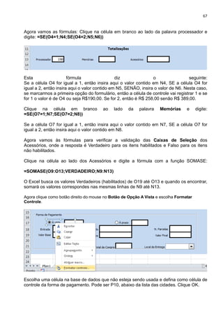 67
Agora vamos as fórmulas: Clique na célula em branco ao lado da palavra processador e
digite: =SE(O4=1;N4;SE(O4=2;N5;N6))
Esta fórmula diz o seguinte:
Se a célula O4 for igual a 1, então insira aqui o valor contido em N4, SE a célula O4 for
igual a 2, então insira aqui o valor contido em N5, SENÃO, insira o valor de N6. Nesta caso,
se marcarmos a primeira opção do formulário, então a célula de controle vai registrar 1 e se
for 1 o valor é de O4 ou seja R$190,00. Se for 2, então é R$ 258,00 senão R$ 389,00.
Clique na célula em branco ao lado da palavra Memórias e digite:
=SE(O7=1;N7;SE(O7=2;N8))
Se a célula O7 for igual a 1, então insira aqui o valor contido em N7, SE a célula O7 for
igual a 2, então insira aqui o valor contido em N8.
Agora vamos às fórmulas para verificar a validação das Caixas de Seleção dos
Acessórios, onde a resposta é Verdadeiro para os itens habilitados e Falso para os itens
não habilitados.
Clique na célula ao lado dos Acessórios e digite a fórmula com a função SOMASE:
=SOMASE(O9:O13;VERDADEIRO;N9:N13)
O Excel busca os valores Verdadeiros (habilitados) de O19 até O13 e quando os encontrar,
somará os valores correspondes nas mesmas linhas de N9 até N13.
Agora clique como botão direito do mouse no Botão de Opção A Vista e escolha Formatar
Controle.
Escolha uma célula na base de dados que não esteja sendo usada e defina como célula de
controle da forma de pagamento. Pode ser P10, abaixo da lista das cidades. Clique OK.
 