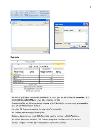 5
Exemplo:
As células que estão cinza vamos nomeá-las. A célula (B2) vai se chamar de DESCONTO e a
célula (D2) de ACRÉSCIMO, na célula D9 nomear de subtotal
Seleciona de( B4 até B8) e nomeamos de qtde e de (C4 até C8) e nomeamos de preçounitário,
e de D4 até D8 nomeamos de total
Na célula D4, fazemos a seguinte fórmula =qtde*preçounitário
No subtotal, célula D9 digite =soma(total)
Desconto da compra, na célula D10, fazemos a seguinte fórmula =subtotal*desconto
Acréscimo da compra, na célula D11, fazemos a seguinte fórmula =subtotal*acréscimo
Total da compra: =subtotal-descontonacompra+acréscimodacompra
 