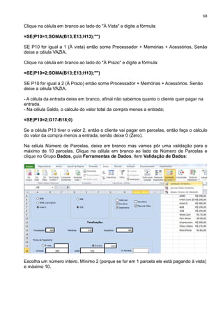 68
Clique na célula em branco ao lado do "À Vista" e digite a fórmula:
=SE(P10=1;SOMA(B13;E13;H13);"")
SE P10 for igual a 1 (À vista) então some Processador + Memórias + Acessórios, Senão
deixe a célula VAZIA.
Clique na célula em branco ao lado do "À Prazo" e digite a fórmula:
=SE(P10=2;SOMA(B13;E13;H13);"")
SE P10 for igual a 2 (À Prazo) então some Processador + Memórias + Acessórios. Senão
deixe a célula VAZIA.
- A célula da entrada deixe em branco, afinal não sabemos quanto o cliente quer pagar na
entrada.
- Na célula Saldo, o cálculo do valor total da compra menos a entrada;
=SE(P10=2;G17-B18;0)
Se a célula P10 tiver o valor 2, então o cliente vai pagar em parcelas, então faça o cálculo
do valor da compra menos a entrada, senão deixe 0 (Zero).
Na célula Número de Parcelas, deixe em branco mas vamos pôr uma validação para o
máximo de 10 parcelas. Clique na célula em branco ao lado de Número de Parcelas e
clique no Grupo Dados, guia Ferramentas de Dados, item Validação de Dados:
Escolha um número inteiro. Mínimo 2 (porque se for em 1 parcela ele está pagando à vista)
e máximo 10.
 