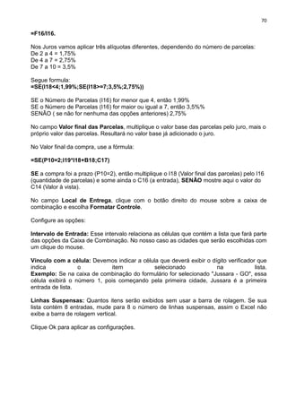 70
=F16/I16.
Nos Juros vamos aplicar três alíquotas diferentes, dependendo do número de parcelas:
De 2 a 4 = 1,75%
De 4 a 7 = 2,75%
De 7 a 10 = 3,5%
Segue formula:
=SE(I18<4;1,99%;SE(I18>=7;3,5%;2,75%))
SE o Número de Parcelas (I16) for menor que 4, então 1,99%
SE o Número de Parcelas (I16) for maior ou igual a 7, então 3,5%%
SENÃO ( se não for nenhuma das opções anteriores) 2,75%
No campo Valor final das Parcelas, multiplique o valor base das parcelas pelo juro, mais o
próprio valor das parcelas. Resultará no valor base já adicionado o juro.
No Valor final da compra, use a fórmula:
=SE(P10=2;I19*I18+B18;C17)
SE a compra foi a prazo (P10=2), então multiplique o I18 (Valor final das parcelas) pelo I16
(quantidade de parcelas) e some ainda o C16 (a entrada), SENÃO mostre aqui o valor do
C14 (Valor à vista).
No campo Local de Entrega, clique com o botão direito do mouse sobre a caixa de
combinação e escolha Formatar Controle.
Configure as opções:
Intervalo de Entrada: Esse intervalo relaciona as células que contém a lista que fará parte
das opções da Caixa de Combinação. No nosso caso as cidades que serão escolhidas com
um clique do mouse.
Vínculo com a célula: Devemos indicar a célula que deverá exibir o dígito verificador que
indica o item selecionado na lista.
Exemplo: Se na caixa de combinação do formulário for selecionado "Jussara - GO", essa
célula exibirá o número 1, pois começando pela primeira cidade, Jussara é a primeira
entrada de lista.
Linhas Suspensas: Quantos itens serão exibidos sem usar a barra de rolagem. Se sua
lista contém 8 entradas, mude para 8 o número de linhas suspensas, assim o Excel não
exibe a barra de rolagem vertical.
Clique Ok para aplicar as configurações.
 