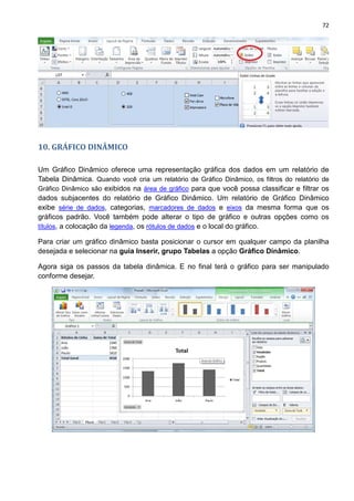 72
10. GRÁFICO DINÂMICO
Um Gráfico Dinâmico oferece uma representação gráfica dos dados em um relatório de
Tabela Dinâmica. Quando você cria um relatório de Gráfico Dinâmico, os filtros do relatório de
Gráfico Dinâmico são exibidos na área de gráfico para que você possa classificar e filtrar os
dados subjacentes do relatório de Gráfico Dinâmico. Um relatório de Gráfico Dinâmico
exibe série de dados, categorias, marcadores de dados e eixos da mesma forma que os
gráficos padrão. Você também pode alterar o tipo de gráfico e outras opções como os
títulos, a colocação da legenda, os rótulos de dados e o local do gráfico.
Para criar um gráfico dinâmico basta posicionar o cursor em qualquer campo da planilha
desejada e selecionar na guia Inserir, grupo Tabelas a opção Gráfico Dinâmico.
Agora siga os passos da tabela dinâmica. E no final terá o gráfico para ser manipulado
conforme desejar.
 