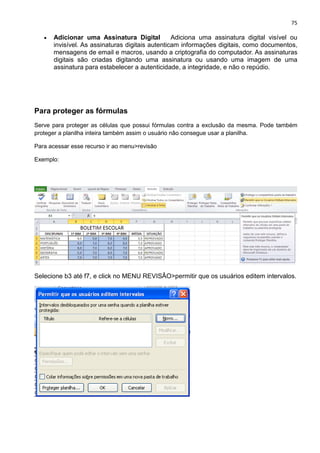 75
• Adicionar uma Assinatura Digital Adiciona uma assinatura digital visível ou
invisível. As assinaturas digitais autenticam informações digitais, como documentos,
mensagens de email e macros, usando a criptografia do computador. As assinaturas
digitais são criadas digitando uma assinatura ou usando uma imagem de uma
assinatura para estabelecer a autenticidade, a integridade, e não o repúdio.
Para proteger as fórmulas
Serve para proteger as células que possui fórmulas contra a exclusão da mesma. Pode também
proteger a planilha inteira também assim o usuário não consegue usar a planilha.
Para acessar esse recurso ir ao menu>revisão
Exemplo:
Selecione b3 até f7, e click no MENU REVISÂO>permitir que os usuários editem intervalos.
 