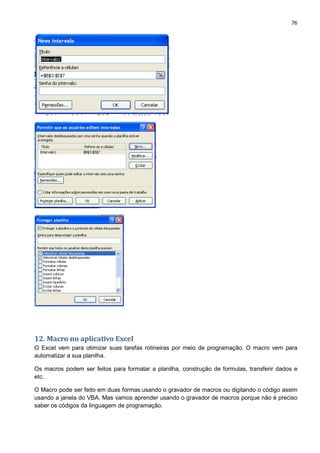 76
12. Macro no aplicativo Excel
O Excel vem para otimizar suas tarefas rotineiras por meio de programação. O macro vem para
automatizar a sua planilha.
Os macros podem ser feitos para formatar a planilha, construção de formulas, transferir dados e
etc.
O Macro pode ser feito em duas formas:usando o gravador de macros ou digitando o código assim
usando a janela do VBA. Mas vamos aprender usando o gravador de macros porque não é preciso
saber os códigos da linguagem de programação.
 