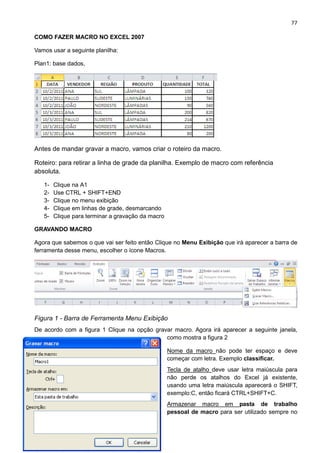 77
COMO FAZER MACRO NO EXCEL 2007
Vamos usar a seguinte planilha:
Plan1: base dados,
Antes de mandar gravar a macro, vamos criar o roteiro da macro.
Roteiro: para retirar a linha de grade da planilha. Exemplo de macro com referência
absoluta.
1- Clique na A1
2- Use CTRL + SHIFT+END
3- Clique no menu exibição
4- Clique em linhas de grade, desmarcando
5- Clique para terminar a gravação da macro
GRAVANDO MACRO
Agora que sabemos o que vai ser feito então Clique no Menu Exibição que irá aparecer a barra de
ferramenta desse menu, escolher o ícone Macros.
Figura 1 - Barra de Ferramenta Menu Exibição
De acordo com a figura 1 Clique na opção gravar macro. Agora irá aparecer a seguinte janela,
como mostra a figura 2
Nome da macro não pode ter espaço e deve
começar com letra. Exemplo classificar.
Tecla de atalho deve usar letra maiúscula para
não perde os atalhos do Excel já existente,
usando uma letra maiúscula aparecerá o SHIFT,
exemplo:C, então ficará CTRL+SHIFT+C.
Armazenar macro em pasta de trabalho
pessoal de macro para ser utilizado sempre no
 