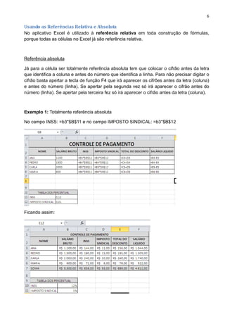 6
Usando as Referências Relativa e Absoluta
No aplicativo Excel é utilizado à referência relativa em toda construção de fórmulas,
porque todas as células no Excel já são referência relativa.
Referência absoluta
Já para a célula ser totalmente referência absoluta tem que colocar o cifrão antes da letra
que identifica a coluna e antes do número que identifica a linha. Para não precisar digitar o
cifrão basta apertar a tecla de função F4 que irá aparecer os cifrões antes da letra (coluna)
e antes do número (linha). Se apertar pela segunda vez só irá aparecer o cifrão antes do
número (linha). Se apertar pela terceira fez só irá aparecer o cifrão antes da letra (coluna).
Exemplo 1: Totalmente referência absoluta
No campo INSS: =b3*$B$11 e no campo IMPOSTO SINDICAL: =b3*$B$12
Ficando assim:
 