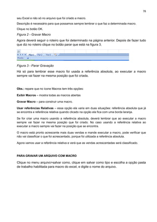 78
seu Excel e não só no arquivo que foi criado a macro.
Descrição é necessário para que possamos sempre lembrar o que faz a determinada macro.
Clique no botão OK.
Figura 2 - Gravar Macro
Agora deverá seguir o roteiro que foi determinado na página anterior. Depois de fazer tudo
que diz no roteiro clique no botão parar que está na figura 3.
Figura 3 - Parar Gravação
Há só para lembrar esse macro foi usada a referência absoluta, ao executar a macro
sempre vai fazer na mesma posição que foi criada.
Obs.: repare que no ícone Macros tem três opções:
Exibir Macros – mostra todas as macros abertas
Gravar Macro – para construir uma macro.
Usar referências Relativas – essa opção ela varia em duas situações: referência absoluta que já
se encontra e referência relativa quando clicado na opção ela fica com uma borda laranja.
Se for criar uma macro usando a referência absoluta, deverá lembrar que ao executar a macro
sempre vai fazer na mesma posição que foi criado. No caso usando a referência relativa ao
executar a macro sempre vai fazer na posição que se encontra.
O macro está pronto acrescente mais duas vendas e mande executar a macro, pode verificar que
não vai classificar o que foi acrescentado, porque foi utilizada a referência absoluta.
Agora vamos usar a referência relativa e verá que as vendas acrescentadas será classificado.
PARA GRAVAR UM ARQUIVO COM MACRO
Clique no menu arquivo>salvar como, clique em salvar como tipo e escolha a opção pasta
de trabalho habilitada para macro do excel, e digite o nome do arquivo.
 