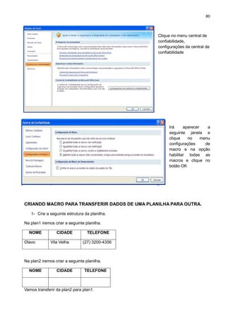 80
Clique no menu central de
confiabilidade,
configurações da central de
confiabilidade
Irá aparecer a
seguinte janela e
clique no menu
configurações de
macro e na opção
habilitar todas as
macros e clique no
botão OK
CRIANDO MACRO PARA TRANSFERIR DADOS DE UMA PLANILHA PARA OUTRA.
1- Crie a seguinte estrutura da planilha.
Na plan1 iremos criar a seguinte planilha.
NOME CIDADE TELEFONE
Olavo Vila Velha (27) 3200-4356
Na plan2 iremos criar a seguinte planilha.
NOME CIDADE TELEFONE
Vamos transferir da plan2 para plan1.
 