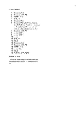 81
1º criar o roteiro.
1- Clique na plan2
2- Clique na célula A2
3- SHIFT+ +
4- CTRL+C
5- Clique na Plan1
6- Clique no MENU Exibição, Macros,
Usar Referências Relativas – para que
os dados transferidos não saia em
cima do outro dado contido na plan1
7- Clique na célula A1
8- Aperte END + ↓
9- Aperte END + ↑
10-Aperte ↓
11-CTRL+V
12-HOME
13-Clique na plan2
14-Clique na célula A2
15-SHIFT+ +
16-Aperte DEL
17-HOME
18-PARAR A GRAVAÇÃO
Agora é só tentar.
Lembre-se: toda vez que tentar fazer macro
olhe a referência relativa se está ativada ou
não.
 