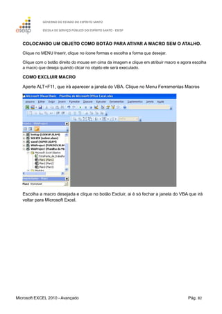 GOVERNO DO ESTADO DO ESPÍRITO SANTO
ESCOLA DE SERVIÇO PÚBLICO DO ESPÍRITO SANTO - ESESP
Microsoft EXCEL 2010 - Avançado Pág. 82
COLOCANDO UM OBJETO COMO BOTÃO PARA ATIVAR A MACRO SEM O ATALHO.
Clique no MENU Inserir, clique no ícone formas e escolha a forma que desejar.
Clique com o botão direito do mouse em cima da imagem e clique em atribuir macro e agora escolha
a macro que deseja quando clicar no objeto ele será executado.
COMO EXCLUIR MACRO
Aperte ALT+F11, que irá aparecer a janela do VBA. Clique no Menu Ferramentas Macros
Escolha a macro desejada e clique no botão Excluir, ai é só fechar a janela do VBA que irá
voltar para Microsoft Excel.
 