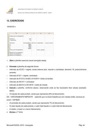 GOVERNO DO ESTADO DO ESPÍRITO SANTO
ESCOLA DE SERVIÇO PÚBLICO DO ESPÍRITO SANTO - ESESP
Microsoft EXCEL 2010 - Avançado Pág. 84
13. EXERCÍCIOS
EXERCÍCIO 1
1. Abra a planilha exercício excel avançado esesp:
2. Formate a planilha da seguinte forma:
− Intervalo de A2:E2 = negrito, borda externa azul, mesclar e centralizar, tamanho 16, preenchimento
amarelo;
− Intervalo A7:E7 = negrito, centralizar.
− Intervalo de A7:E12; A4:B5 e A14:B16 = todas as bordas.
− Intervalo de A8:A11 = centralizar
− Intervalo de B8:E12 e B14:B16 = estilo de moeda.
3. Calcule a planilha, conforme abaixo, observando onde se faz necessário fixar células (exemplo:
$A$1):
− O imposto de cada produto, sendo que representa 20% do faturamento;
EX.: =FATURAMENTO*IMPOSTO sabendo que no Excel trabalha-se com células então, escreva-se
assim: =b8*$b$4
− A comissão de cada produto, sendo que representa 7% do faturamento;
− O valor líquido de cada produto, o valor total líquido e o valor total de faturamento;
− A média, o maior e o menor faturamento;
4. Exclua a 1ª linha
 