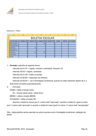 GOVERNO DO ESTADO DO ESPÍRITO SANTO
ESCOLA DE SERVIÇO PÚBLICO DO ESPÍRITO SANTO - ESESP
Microsoft EXCEL 2010 - Avançado Pág. 86
Exercício 3 – Plan3
1- Formate a planilha da seguinte forma:
Intervalo de A1:H1 = negrito, mesclar e centralizar, tamanho 16;
Intervalo A2:H2 = negrito, centralizar.
Intervalo de A1:H9 = todas as bordas.
Intervalo de B3:E9 = Separador de milhares.
Intervalo de B3:E9 = use a formatação condicional, quando as notas estiverem abaixo de 5, a
fonte ficará vermelha automaticamente;
2- Fórmulas:
SOMA = utilize a função soma.
Ex.: =soma( célula inicial : célula final )
MÉDIA = utilize a função MÉDIA.
SITUAÇÃO = utilize a função SE;
Quando a média for menor que 5, o aluno está “reprovado”, quando a média for igual ou maior
que 7 o aluno está “aprovado” e quando a média for maior igual 5 e menor 7 o aluno está “recuperação”
Obs.: nesta planilha vamos exercitar os outros recursos como: formatação condicional, validação de
dados.
 