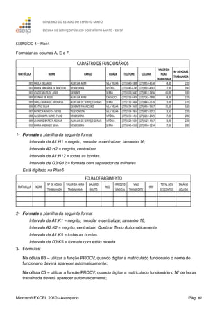 GOVERNO DO ESTADO DO ESPÍRITO SANTO
ESCOLA DE SERVIÇO PÚBLICO DO ESPÍRITO SANTO - ESESP
Microsoft EXCEL 2010 - Avançado Pág. 87
EXERCÍCIO 4 – Plan4
Formatar as colunas A, E e F.
MATRÍCULA NOME CARGO CIDADE TELEFONE CELULAR
VALOR DA
HORA
TRABALHADA
Nº DE HORAS
TRABALHADA
001 PAULA DELGADO AUXILIAR ADM VILA VELHA (27)3340-1890 (27)9914-4534 4,00 220
002 MARIA JANUÁRIA DE MACEDO VENDEDORA VITÓRIA (27)3245-6745 (27)9932-4567 7,00 200
003 JOÃO CARLOS DE ASSIS GERENTE SERRA (27)3320-5647 (27)8812-3456 40,00 100
004 BELINHA DE ASSIS AUXILIAR ADM CARIACICA (27)2233-6474 (27)7265-7890 4,00 220
005 CARLA MARIA DE ANDRADA AUXILIAR DE SERVIÇO GERAIS SERRA (27)2132-3434 (27)8843-2526 3,00 220
006 BEATRIZ SILVA GERENTE FINANCEIRO VILA VELHA (27)3434-7665 (27)9934-5667 35,00 100
007 PATRICIA ALMEIDA NEVES TELEFONISTA VILA VELHA (27)2334-7854 (27)9923-5252 3,50 220
008 ALESSANDRA NUNES FILHO VENDEDORA VITÓRIA (27)3234-3454 (27)8213-2425 7,00 200
009 LEANDRO BATISTA AGUIAR AUXILIAR DE SERVIÇO GERAIS VITÓRIA (27)3423-5634 (27)8123-4567 3,00 220
010 MARIA ANDRADE SILVA VENDEDORA SERRA (27)3245-6565 (27)9934-1234 7,00 200
CADASTRO DE FUNCIONÁRIOS
1- Formate a planilha da seguinte forma:
Intervalo de A1:H1 = negrito, mesclar e centralizar, tamanho 16;
Intervalo A2:H2 = negrito, centralizar.
Intervalo de A1:H12 = todas as bordas.
Intervalo de G3:G12 = formate com separador de milhares
Está digitado na Plan5
MATRICULA NOME
Nº DE HORAS
TRABALHADA
VALOR DA HORA
TRABALHADA
SALÁRIO
BRUTO
INSS
IMPOSTO
SINDICAL
VALE
TRANSPORTE
IRRF
TOTAL DOS
DESCONTOS
SALÁRIO
LIQUIDO
FOLHA DE PAGAMENTO
2- Formate a planilha da seguinte forma:
Intervalo de A1:K1 = negrito, mesclar e centralizar, tamanho 16;
Intervalo A2:K2 = negrito, centralizar, Quebrar Texto Automaticamente.
Intervalo de A1:K5 = todas as bordas.
Intervalo de D3:K5 = formate com estilo moeda
3- Fórmulas:
Na célula B3 – utilizar a função PROCV, quando digitar a matriculado funcionário o nome do
funcionário deverá aparecer automaticamente;
Na célula C3 – utilizar a função PROCV, quando digitar a matriculado funcionário o Nº de horas
trabalhada deverá aparecer automaticamente;
 