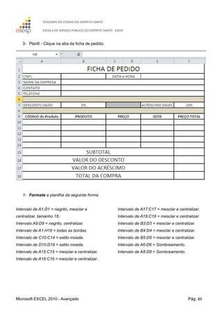 GOVERNO DO ESTADO DO ESPÍRITO SANTO
ESCOLA DE SERVIÇO PÚBLICO DO ESPÍRITO SANTO - ESESP
Microsoft EXCEL 2010 - Avançado Pág. 89
3- Plan8 - Clique na aba da ficha de pedido.
1- Formate a planilha da seguinte forma:
Intervalo de A1:D1 = negrito, mesclar e
centralizar, tamanho 16;
Intervalo A9:D9 = negrito, centralizar.
Intervalo de A1:H18 = todas as bordas.
Intervalo de C10:C14 = estilo moeda.
Intervalo de D10:D18 = estilo moeda.
Intervalo de A15:C15 = mesclar e centralizar.
Intervalo de A16:C16 = mesclar e centralizar.
Intervalo de A17:C17 = mesclar e centralizar.
Intervalo de A18:C18 = mesclar e centralizar.
Intervalo de B3:D3 = mesclar e centralizar.
Intervalo de B4:D4 = mesclar e centralizar.
Intervalo de B5:D5 = mesclar e centralizar.
Intervalo de A6:D6 = Sombreamento.
Intervalo de A8:D8 = Sombreamento.
 