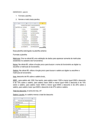 EXERCÍCIO 8 – plan11
1. Formate a planilha;
2. Nomeie a matriz desta planilha;
Essa planilha está ligada na planilha anterior.
Formate a planilha
Matrícula: Crie na célula B2 uma validação de dados para aparecer somente às matrículas
existentes no cadastro dos funcionários;
Nome: Na célula B3, utilize a função procv para buscar o nome do funcionário ao digitar ou
escolher a matrícula do funcionário;
Salário: Na célula B5, utilize a função procv para buscar o salário ao digitar ou escolher a
matrícula do funcionário;
Inss: desconto de 8% sobre o salário bruto
IRRF: para salário até 1200, fica isento, para salário maior 1200 e menor igual 2500 o desconto
é de 10% sobre o salário, para salário maior 2500 e menor igual 4300 o desconto é de 15%
sobre o salário, para salário maior 4300 e menor igual 6400 o desconto é de 20% sobre o
salário, para salário maior que 6400 o desconto é de 27% sobre o salário.
Total de desconto: é soma do inss, irrf
Salário Liquido: é o salário menos o total de desconto
 