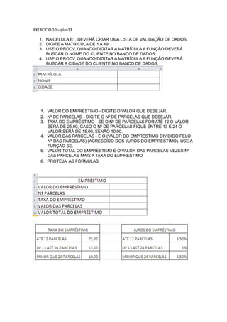 EXERCÍCIO 10 – plan13
1. NA CÉLULA B1, DEVERÁ CRIAR UMA LISTA DE VALIDAÇÃO DE DADOS.
2. DIGITE A MATRICULA DE 1 A 49
3. USE O PROCV, QUANDO DIGITAR A MATRÍCULA A FUNÇÃO DEVERÁ
BUSCAR O NOME DO CLIENTE NO BANCO DE DADOS;
4. USE O PROCV, QUANDO DIGITAR A MATRÍCULA A FUNÇÃO DEVERÁ
BUSCAR A CIDADE DO CLIENTE NO BANCO DE DADOS;
Olavo Teixeira Neves
1. VALOR DO EMPRÉSTIMO - DIGITE O VALOR QUE DESEJAR.
2. Nº DE PARCELAS - DIGITE O Nº DE PARCELAS QUE DESEJAR.
3. TAXA DO EMPRÉSTIMO - SE O Nº DE PARCELAS FOR ATÉ 12 O VALOR
SERÁ DE 25,00, CASO O Nº DE PARCELAS FIQUE ENTRE 13 E 24 O
VALOR SERÁ DE 15,00, SENÃO 10,00.
4. VALOR DAS PARCELAS - É O (VALOR DO EMPRÉSTIMO DIVIDIDO PELO
Nº DAS PARCELAS) (ACRÉSCIDO DOS JUROS DO EMPRÉSTIMO). USE A
FUNÇÃO SE.
5. VALOR TOTAL DO EMPRÉSTIMO É O VALOR DAS PARCELAS VEZES Nº
DAS PARCELAS MAIS A TAXA DO EMPRÉSTIMO
6. PROTEJA AS FÓRMULAS
 