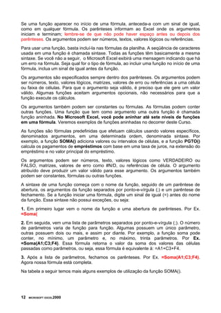 Se uma função aparecer no início de uma fórmula, anteceda-a com um sinal de igual,
como em qualquer fórmula. Os parênteses informam ao Excel onde os argumentos
iniciam e terminam; lembre-se de que não pode haver espaço antes ou depois dos
parênteses. Os argumentos podem ser números, textos, valores lógicos ou referências.
Para usar uma função, basta incluí-la nas fórmulas da planilha. A seqüência de caracteres
usada em uma função é chamada sintaxe. Todas as funções têm basicamente a mesma
sintaxe. Se você não a seguir, o Microsoft Excel exibirá uma mensagem indicando que há
um erro na fórmula. Seja qual for o tipo de fórmula, ao incluir uma função no início de uma
fórmula, inclua um sinal de igual antes da função.
Os argumentos são especificados sempre dentro dos parênteses. Os argumentos podem
ser números, texto, valores lógicos, matrizes, valores de erro ou referências a uma célula
ou faixa de células. Para que o argumento seja válido, é preciso que ele gere um valor
válido. Algumas funções aceitam argumentos opcionais, não necessários para que a
função execute os cálculos.
Os argumentos também podem ser constantes ou fórmulas. As fórmulas podem conter
outras funções. Uma função que tem como argumento uma outra função é chamada
função aninhada. No Microsoft Excel, você pode aninhar até sete níveis de funções
em uma fórmula. Veremos exemplos de funções aninhadas no decorrer deste Curso.
As funções são fórmulas predefinidas que efetuam cálculos usando valores específicos,
denominados argumentos, em uma determinada ordem, denominada sintaxe. Por
exemplo, a função SOMA() adiciona valores ou intervalos de células, e a função PGTO()
calcula os pagamentos de empréstimos com base em uma taxa de juros, na extensão do
empréstimo e no valor principal do empréstimo.
Os argumentos podem ser números, texto, valores lógicos como VERDADEIRO ou
FALSO, matrizes, valores de erro como #N/D, ou referências de célula. O argumento
atribuído deve produzir um valor válido para esse argumento. Os argumentos também
podem ser constantes, fórmulas ou outras funções.
A sintaxe de uma função começa com o nome da função, seguido de um parêntese de
abertura, os argumentos da função separados por ponto-e-vírgula (;) e um parêntese de
fechamento. Se a função iniciar uma fórmula, digite um sinal de igual (=) antes do nome
da função. Essa sintaxe não possui exceções, ou seja:
1. Em primeiro lugar vem o nome da função e uma abertura de parênteses. Por Ex.
=Soma(
2. Em seguida, vem uma lista de parâmetros separados por ponto-e-vírgula (;). O número
de parâmetros varia de função para função. Algumas possuem um único parâmetro,
outras possuem dois ou mais, e assim por diante. Por exemplo, a função soma pode
conter, no mínimo, um parâmetro e, no máximo, trinta parâmetros. Por Ex.
=Soma(A1;C3;F4). Essa fórmula retorna o valor da soma dos valores das células
passadas como parâmetros, ou seja, essa fórmula é equivalente à: =A1+C3+F4.
3. Após a lista de parâmetros, fechamos os parênteses. Por Ex. =Soma(A1;C3;F4).
Agora nossa fórmula está completa.
Na tabela a seguir temos mais alguns exemplos de utilização da função SOMA().
12 MICROSOFT EXCEL2000
 
