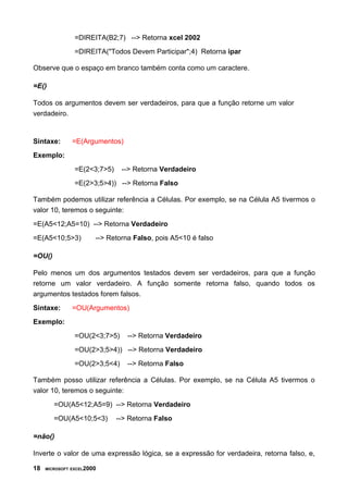 =DIREITA(B2;7) --> Retorna xcel 2002
=DIREITA("Todos Devem Participar";4) Retorna ipar
Observe que o espaço em branco também conta como um caractere.
=E()
Todos os argumentos devem ser verdadeiros, para que a função retorne um valor
verdadeiro.
Sintaxe: =E(Argumentos)
Exemplo:
=E(2<3;7>5) --> Retorna Verdadeiro
=E(2>3;5>4)) --> Retorna Falso
Também podemos utilizar referência a Células. Por exemplo, se na Célula A5 tivermos o
valor 10, teremos o seguinte:
=E(A5<12;A5=10) --> Retorna Verdadeiro
=E(A5<10;5>3) --> Retorna Falso, pois A5<10 é falso
=OU()
Pelo menos um dos argumentos testados devem ser verdadeiros, para que a função
retorne um valor verdadeiro. A função somente retorna falso, quando todos os
argumentos testados forem falsos.
Sintaxe: =OU(Argumentos)
Exemplo:
=OU(2<3;7>5) --> Retorna Verdadeiro
=OU(2>3;5>4)) --> Retorna Verdadeiro
=OU(2>3;5<4) --> Retorna Falso
Também posso utilizar referência a Células. Por exemplo, se na Célula A5 tivermos o
valor 10, teremos o seguinte:
=OU(A5<12;A5=9) --> Retorna Verdadeiro
=OU(A5<10;5<3) --> Retorna Falso
=não()
Inverte o valor de uma expressão lógica, se a expressão for verdadeira, retorna falso, e,
18 MICROSOFT EXCEL2000
 