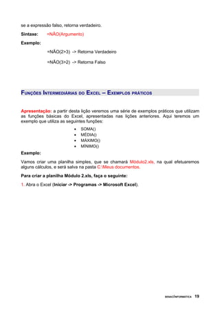 se a expressão falso, retorna verdadeiro.
Sintaxe: =NÃO(Argumento)
Exemplo:
=NÃO(2>3) -> Retorna Verdadeiro
=NÃO(3>2) -> Retorna Falso
FUNÇÕES INTERMEDIÁRIAS DO EXCEL – EXEMPLOS PRÁTICOS
Apresentação: a partir desta lição veremos uma série de exemplos práticos que utilizam
as funções básicas do Excel, apresentadas nas lições anteriores. Aqui teremos um
exemplo que utiliza as seguintes funções:
• SOMA()
• MÉDIA()
• MÁXIMO()
• MÍNIMO()
Exemplo:
Vamos criar uma planilha simples, que se chamará Módulo2.xls, na qual efetuaremos
alguns cálculos, e será salva na pasta C:Meus documentos.
Para criar a planilha Módulo 2.xls, faça o seguinte:
1. Abra o Excel (Iniciar -> Programas -> Microsoft Excel).
SENAC/INFORMÁTICA 19
 
