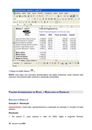 3.Clique no botão Salvar ( ).
NOTA: com base nos conceitos apresentados nas lições anteriores, tente resolver este
exercício. Na próxima lição veremos a resolução comentada.
FUNÇÕES INTERMEDIÁRIAS DO EXCEL – RESOLUÇÃO DE EXEMPLOS
RESOLUÇÃO DO EXEMPLO 2
Exemplo 2 - Resolução
Apresentação: nesta lição, apresentaremos a resolução do exemplo 2, enviado na lição
anterior.
Resolução:
1. Na coluna C, para calcular o valor do INSS, digite a seguinte fórmula:
22 MICROSOFT EXCEL2000
 