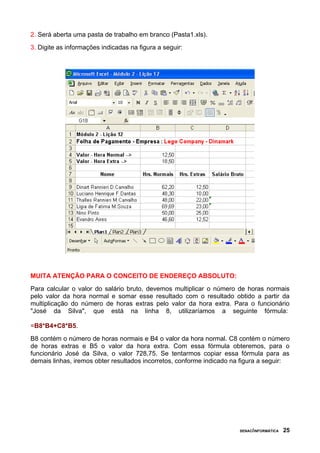 2. Será aberta uma pasta de trabalho em branco (Pasta1.xls).
3. Digite as informações indicadas na figura a seguir:
MUITA ATENÇÃO PARA O CONCEITO DE ENDEREÇO ABSOLUTO:
Para calcular o valor do salário bruto, devemos multiplicar o número de horas normais
pelo valor da hora normal e somar esse resultado com o resultado obtido a partir da
multiplicação do número de horas extras pelo valor da hora extra. Para o funcionário
"José da Silva", que está na linha 8, utilizaríamos a seguinte fórmula:
=B8*B4+C8*B5.
B8 contém o número de horas normais e B4 o valor da hora normal. C8 contém o número
de horas extras e B5 o valor da hora extra. Com essa fórmula obteremos, para o
funcionário José da Silva, o valor 728,75. Se tentarmos copiar essa fórmula para as
demais linhas, iremos obter resultados incorretos, conforme indicado na figura a seguir:
SENAC/INFORMÁTICA 25
 