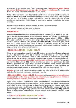 precisamos fazer o terceiro teste. Esta é uma regra geral: "O número de testes é igual
ao número de faixas menos um, ou seja: três faixas = dois testes". No nosso caso
temos três faixas, com isso teremos apenas dois testes.
Outro detalhe importante a ser observado é quando temos que testar uma faixa, como por
exemplo: >=500 E <=1000. Nessas situações temos que utilizar a função E em conjunto
com funções SE Aninhadas. Parece complicado? Veremos, no exemplo, que é mais
simples do que parece. Então chega de conversa e vamos à resolução do nosso
exemplo.
Apresentaremos a fórmula passo a passo e, no final, a fórmula completa.
Na Célula C4, digite a seguinte parte da fórmula:
=SE(B4<500;50
Nessa primeira parte da fórmula estamos testando se o salário (B4) é menor do que 500.
Se for, retornamos um desconto de 50. Aqui está o segredo das funções "SE Aninhadas".
Observe que o próximo passo é testarmos a segunda faixa de valores (>=500 e <=1000).
Para fazer esse teste, abrimos uma outra função SE, dentro da função SE que abrimos no
início da fórmula. Observe: Uma função SE dentro da outra. Além disso, para testar
uma faixa, vamos utilizar uma função E, dentro da segunda função SE. Vamos à
continuação da nossa fórmula para entendermos melhor esses conceitos. Inserindo o
segundo teste, a nossa função ficaria assim:
=SE(B4<500;50;SE(E(B4>=500;B4<=1000);75
Observe que, logo após a segunda função SE, abrimos um parêntese. Depois, utilizamos
a função E(). Dentro da função E(), passamos dois parâmetros, que são justamente os
testes para a faixa de valores. Após o 1000, fechamos o parêntese da função E().
Observe que não fechamos o parêntese da função SE(). Esse é um detalhe importante.
Todos os parênteses das funções SE() serão fechados no final da fórmula. Por exemplo,
se usarmos três funções SE(), no final teremos que fechar três parênteses. Se você
fechar o parêntese da função SE(), no meio da fórmula, serão obtidos resultados
incorretos. Após fechar o parêntese da função E, colocamos o valor que deve ser
retornado caso o salário esteja na faixa entre 500 e 1000, no nosso exemplo 75.
Cuidado: um dos erros mais comuns é não colocar o endereço da célula na hora de fazer
os testes. Por exemplo, a fórmula a seguir está incorreta:
=SE(<500;50;SE(E(>=500;<=1000);75. Nesse caso, colocamos apenas os operadores de
comparação (>, <, etc). Mas, quem deve ser comparado, ou seja, precisamos informar o
endereço da célula onde está o valor a ser comparado.
Agora vamos finalizar a nossa fórmula. Como temos três faixas somente precisamos fazer
dois testes, conforme descrito anteriormente. Como já fizemos dois testes, basta informar
qual o valor deve ser retornado caso os dois primeiros testes falhem, ou seja, qual o valor
a ser retornado caso o salário seja maior do que 1000. Também precisamos fechar os
parênteses para as funções SE(). No nosso exemplo, temos duas funções SE(), portanto
temos que fechar dois parênteses no final da fórmula. Nossa fórmula completa ficará
assim:
=SE(B4<500;50;SE(E(B4>=500;B4<=1000);75;100))
Estenda essa fórmula para as demais células, até a linha 15.
SENAC/INFORMÁTICA 31
 