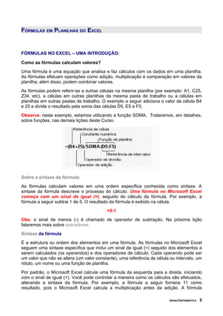 FÓRMULAS EM PLANILHAS DO EXCEL
FÓRMULAS NO EXCEL – UMA INTRODUÇÃO:
Como as fórmulas calculam valores?
Uma fórmula é uma equação que analisa e faz cálculos com os dados em uma planilha.
As fórmulas efetuam operações como adição, multiplicação e comparação em valores da
planilha; além disso, podem combinar valores.
As fórmulas podem referir-se a outras células na mesma planilha (por exemplo: A1, C25,
Z34, etc), a células em outras planilhas da mesma pasta de trabalho ou a células em
planilhas em outras pastas de trabalho. O exemplo a seguir adiciona o valor da célula B4
e 25 e divide o resultado pela soma das células D5, E5 e F5.
Observe: neste exemplo, estamos utilizando a função SOMA. Trataremos, em detalhes,
sobre funções, nas demais lições deste Curso.
Sobre a sintaxe da fórmula:
As fórmulas calculam valores em uma ordem específica conhecida como sintaxe. A
sintaxe da fórmula descreve o processo do cálculo. Uma fórmula no Microsoft Excel
começa com um sinal de igual (=), seguido do cálculo da fórmula. Por exemplo, a
fórmula a seguir subtrai 1 de 5. O resultado da fórmula é exibido na célula.
=5-1
Obs: o sinal de menos (-) é chamado de operador de subtração. Na próxima lição
falaremos mais sobre operadores.
Sintaxe da fórmula
É a estrutura ou ordem dos elementos em uma fórmula. As fórmulas no Microsoft Excel
seguem uma sintaxe específica que inclui um sinal de igual (=) seguido dos elementos a
serem calculados (os operandos) e dos operadores de cálculo. Cada operando pode ser
um valor que não se altera (um valor constante), uma referência de célula ou intervalo, um
rótulo, um nome ou uma função de planilha.
Por padrão, o Microsoft Excel calcula uma fórmula da esquerda para a direita, iniciando
com o sinal de igual (=). Você pode controlar a maneira como os cálculos são efetuados,
alterando a sintaxe da fórmula. Por exemplo, a fórmula a seguir fornece 11 como
resultado, pois o Microsoft Excel calcula a multiplicação antes da adição. A fórmula
SENAC/INFORMÁTICA 5
 
