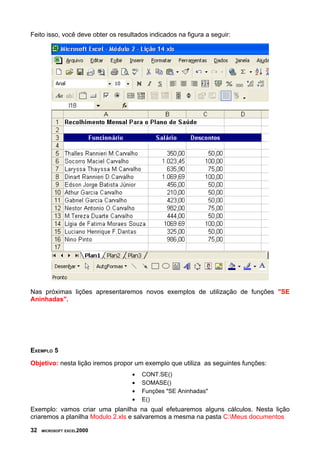 Feito isso, você deve obter os resultados indicados na figura a seguir:
Nas próximas lições apresentaremos novos exemplos de utilização de funções "SE
Aninhadas".
EXEMPLO 5
Objetivo: nesta lição iremos propor um exemplo que utiliza as seguintes funções:
• CONT.SE()
• SOMASE()
• Funções "SE Aninhadas"
• E()
Exemplo: vamos criar uma planilha na qual efetuaremos alguns cálculos. Nesta lição
criaremos a planilha Modulo 2.xls e salvaremos a mesma na pasta C:Meus documentos
32 MICROSOFT EXCEL2000
 
