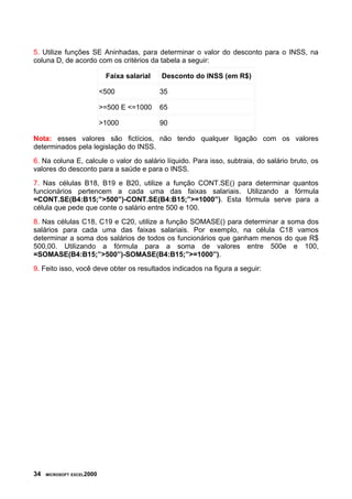 5. Utilize funções SE Aninhadas, para determinar o valor do desconto para o INSS, na
coluna D, de acordo com os critérios da tabela a seguir:
Faixa salarial Desconto do INSS (em R$)
<500 35
>=500 E <=1000 65
>1000 90
Nota: esses valores são fictícios, não tendo qualquer ligação com os valores
determinados pela legislação do INSS.
6. Na coluna E, calcule o valor do salário líquido. Para isso, subtraia, do salário bruto, os
valores do desconto para a saúde e para o INSS.
7. Nas células B18, B19 e B20, utilize a função CONT.SE() para determinar quantos
funcionários pertencem a cada uma das faixas salariais. Utilizando a fórmula
=CONT.SE(B4:B15;”>500”)-CONT.SE(B4:B15;”>=1000”). Esta fórmula serve para a
célula que pede que conte o salário entre 500 e 100.
8. Nas células C18, C19 e C20, utilize a função SOMASE() para determinar a soma dos
salários para cada uma das faixas salariais. Por exemplo, na célula C18 vamos
determinar a soma dos salários de todos os funcionários que ganham menos do que R$
500,00. Utilizando a fórmula para a soma de valores entre 500e e 100,
=SOMASE(B4:B15;”>500”)-SOMASE(B4:B15;”>=1000”).
9. Feito isso, você deve obter os resultados indicados na figura a seguir:
34 MICROSOFT EXCEL2000
 