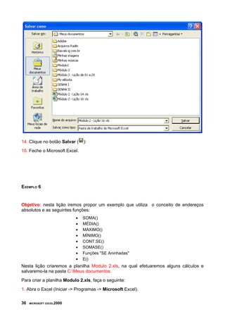 14. Clique no botão Salvar ( ):
15. Feche o Microsoft Excel.
EXEMPLO 6
Objetivo: nesta lição iremos propor um exemplo que utiliza o conceito de endereços
absolutos e as seguintes funções:
• SOMA()
• MÉDIA()
• MÁXIMO()
• MÍNIMO()
• CONT.SE()
• SOMASE()
• Funções "SE Aninhadas"
• E()
Nesta lição criaremos a planilha Modulo 2.xls, na qual efetuaremos alguns cálculos e
salvaremo-la na pasta C:Meus documentos.
Para criar a planilha Modulo 2.xls, faça o seguinte:
1. Abra o Excel (Iniciar -> Programas -> Microsoft Excel).
36 MICROSOFT EXCEL2000
 